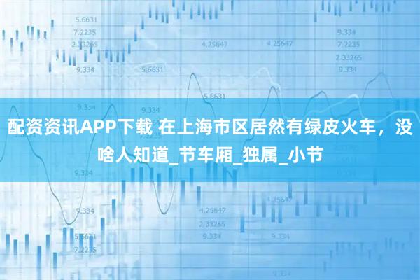 配资资讯APP下载 在上海市区居然有绿皮火车，没啥人知道_节车厢_独属_小节