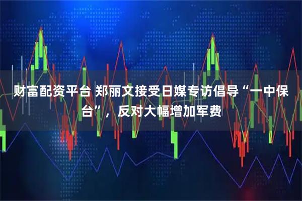 财富配资平台 郑丽文接受日媒专访倡导“一中保台”，反对大幅增加军费