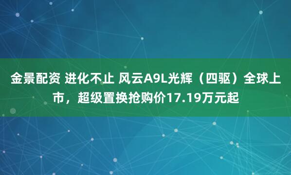 金景配资 进化不止 风云A9L光辉（四驱）全球上市，超级置换抢购价17.19万元起