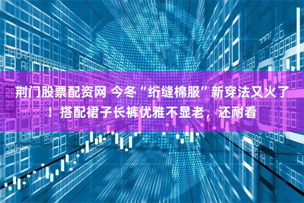 荆门股票配资网 今冬“绗缝棉服”新穿法又火了！搭配裙子长裤优雅不显老，还耐看