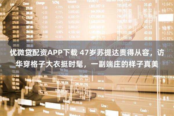 优微贷配资APP下载 47岁苏提达贵得从容，访华穿格子大衣挺时髦，一副端庄的样子真美