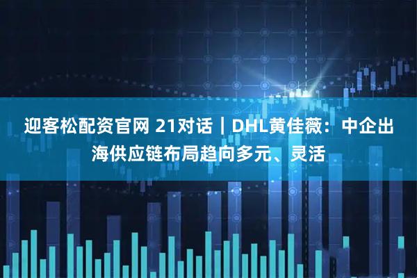 迎客松配资官网 21对话｜DHL黄佳薇：中企出海供应链布局趋向多元、灵活