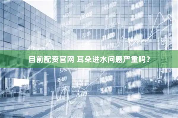 目前配资官网 耳朵进水问题严重吗？