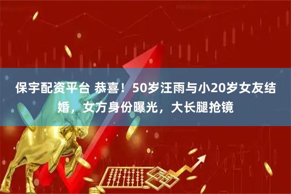 保宇配资平台 恭喜！50岁汪雨与小20岁女友结婚，女方身份曝光，大长腿抢镜