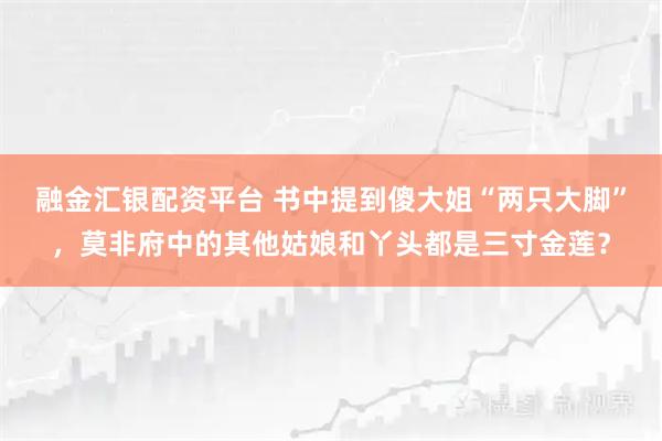 融金汇银配资平台 书中提到傻大姐“两只大脚”，莫非府中的其他姑娘和丫头都是三寸金莲？