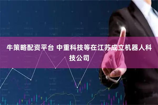 牛策略配资平台 中重科技等在江苏成立机器人科技公司
