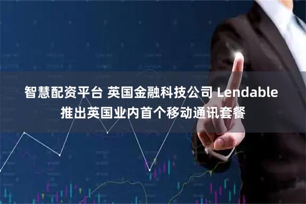 智慧配资平台 英国金融科技公司 Lendable 推出英国业内首个移动通讯套餐