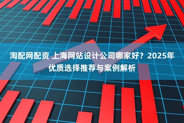 淘配网配资 上海网站设计公司哪家好？2025年优质选择推荐与案例解析