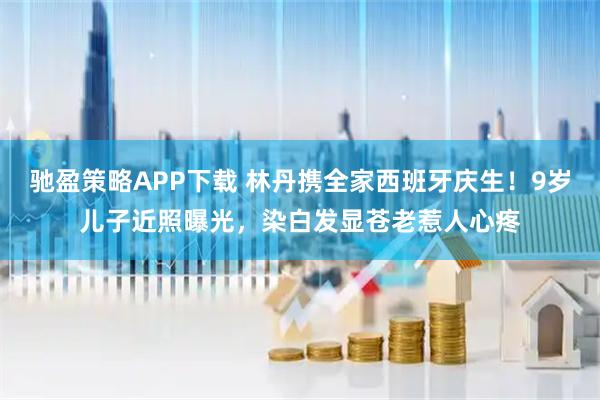 驰盈策略APP下载 林丹携全家西班牙庆生！9岁儿子近照曝光，染白发显苍老惹人心疼