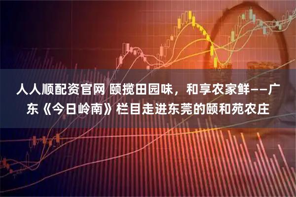 人人顺配资官网 颐揽田园味，和享农家鲜——广东《今日岭南》栏目走进东莞的颐和苑农庄