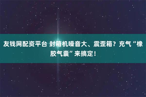 友钱网配资平台 封箱机噪音大、震歪箱？充气“橡胶气囊”来搞定！
