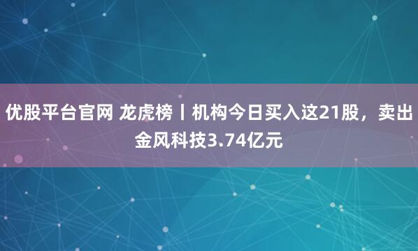 优股平台官网 龙虎榜丨机构今日买入这21股，卖出金风科技3.74亿元