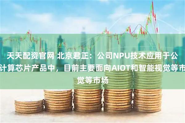 天天配资官网 北京君正：公司NPU技术应用于公司计算芯片产品中，目前主要面向AIOT和智能视觉等市场