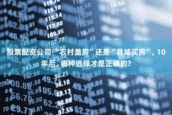 股票配资公司 “农村盖房”还是“县城买房”, 10年后, 哪种选择才是正确的?