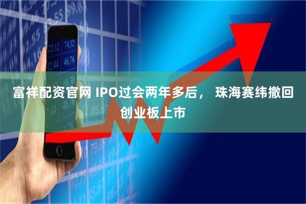 富祥配资官网 IPO过会两年多后， 珠海赛纬撤回创业板上市