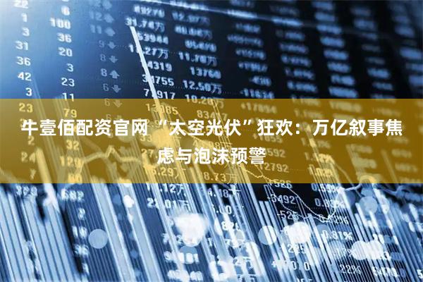 牛壹佰配资官网 “太空光伏”狂欢：万亿叙事焦虑与泡沫预警