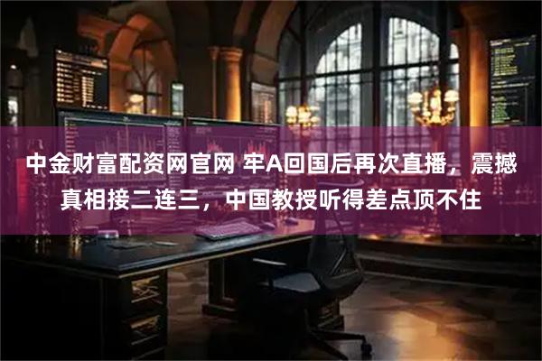 中金财富配资网官网 牢A回国后再次直播，震撼真相接二连三，中国教授听得差点顶不住