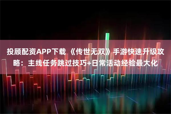 投顾配资APP下载 《传世无双》手游快速升级攻略：主线任务跳过技巧+日常活动经验最大化