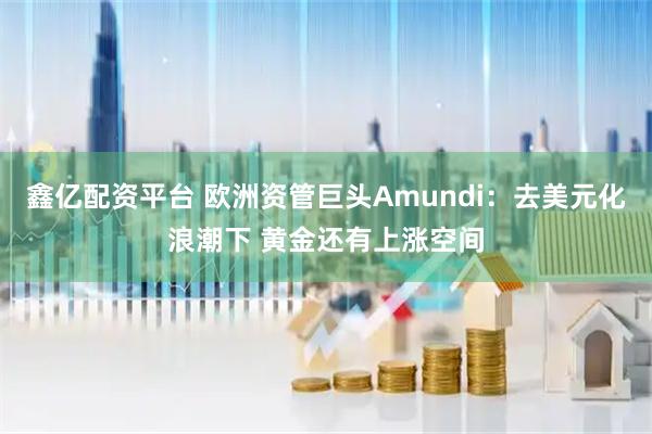 鑫亿配资平台 欧洲资管巨头Amundi：去美元化浪潮下 黄金还有上涨空间