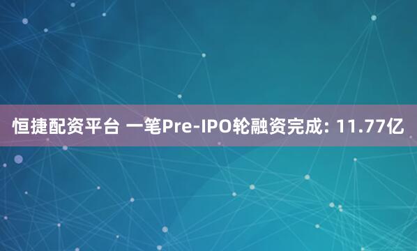 恒捷配资平台 一笔Pre-IPO轮融资完成: 11.77亿