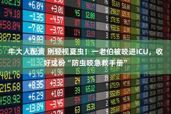 牛大人配资 别轻视夏虫！一老伯被咬进ICU，收好这份“防虫咬急救手册”