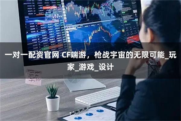 一对一配资官网 CF端游，枪战宇宙的无限可能_玩家_游戏_设计