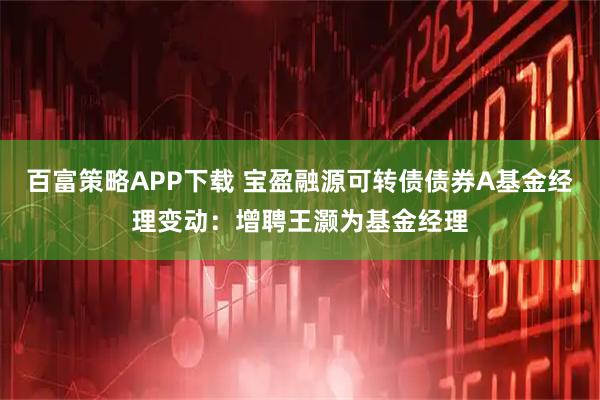 百富策略APP下载 宝盈融源可转债债券A基金经理变动：增聘王灏为基金经理