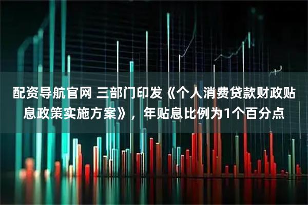 配资导航官网 三部门印发《个人消费贷款财政贴息政策实施方案》，年贴息比例为1个百分点