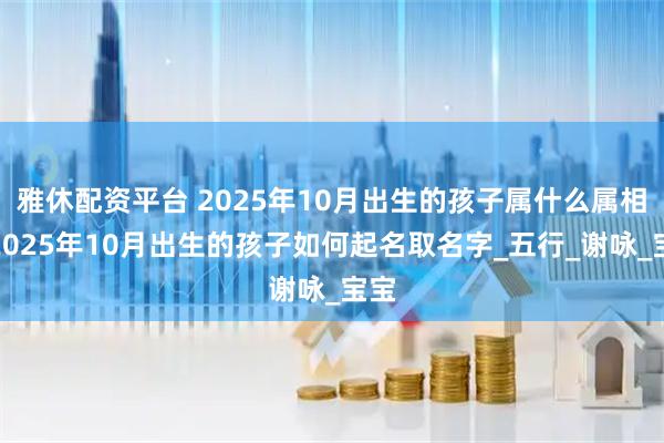 雅休配资平台 2025年10月出生的孩子属什么属相，2025年10月出生的孩子如何起名取名字_五行_谢咏_宝宝