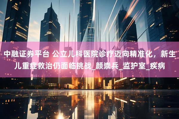 中融证券平台 公立儿科医院诊疗迈向精准化，新生儿重症救治仍面临挑战_颜崇兵_监护室_疾病