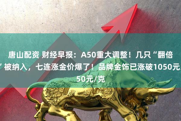 唐山配资 财经早报：A50重大调整！几只“翻倍股”被纳入，七连涨金价爆了！品牌金饰已涨破1050元/克